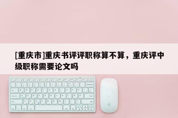 [重慶市]重慶書評評職稱算不算，重慶評中級職稱需要論文嗎