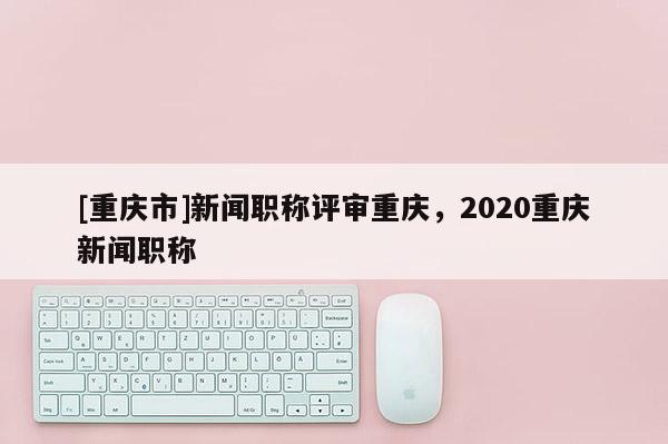 [重慶市]新聞職稱評審重慶，2020重慶新聞職稱