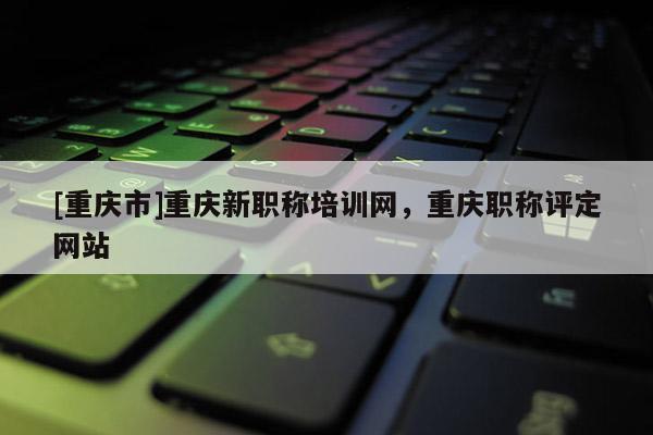[重慶市]重慶新職稱(chēng)培訓(xùn)網(wǎng)，重慶職稱(chēng)評(píng)定網(wǎng)站