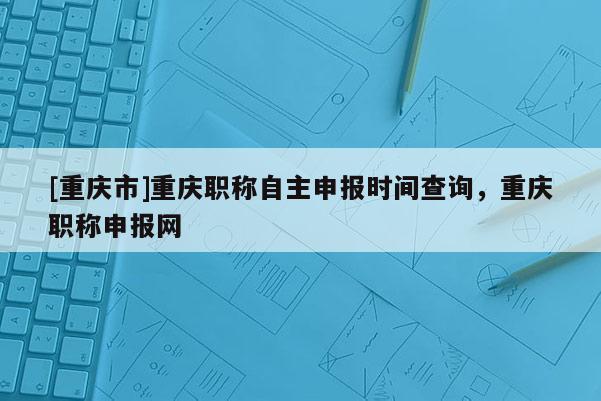 [重慶市]重慶職稱自主申報(bào)時(shí)間查詢，重慶職稱申報(bào)網(wǎng)