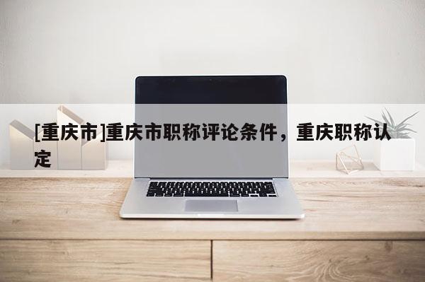 [重慶市]重慶市職稱評論條件，重慶職稱認定