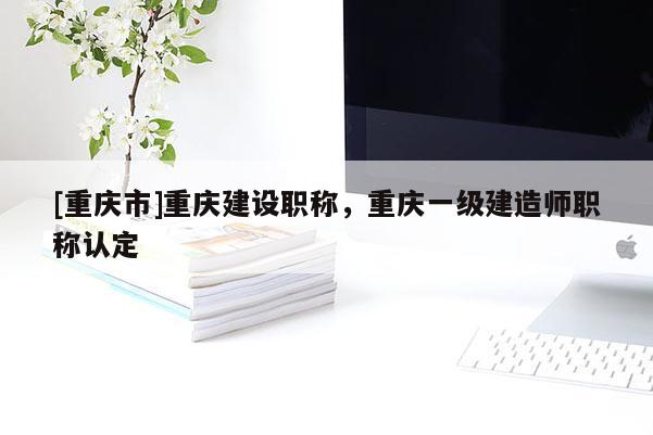 [重慶市]重慶建設(shè)職稱，重慶一級建造師職稱認(rèn)定