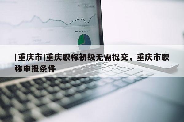 [重慶市]重慶職稱初級無需提交，重慶市職稱申報條件