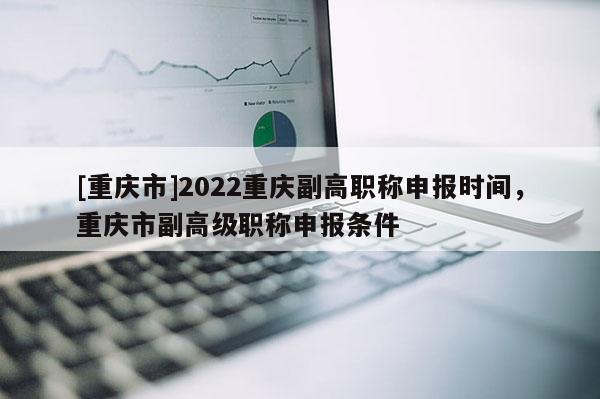 [重慶市]2022重慶副高職稱申報時間，重慶市副高級職稱申報條件
