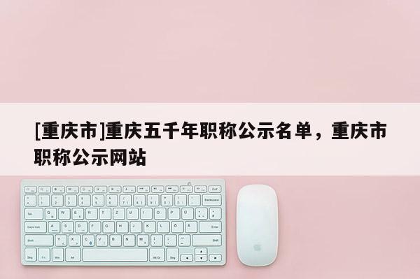 [重慶市]重慶五千年職稱(chēng)公示名單，重慶市職稱(chēng)公示網(wǎng)站