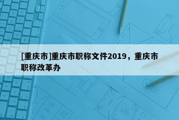 [重慶市]重慶市職稱文件2019，重慶市職稱改革辦