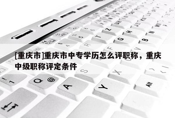 [重慶市]重慶市中專學(xué)歷怎么評職稱，重慶中級職稱評定條件