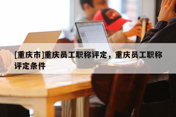 [重慶市]重慶員工職稱評定，重慶員工職稱評定條件