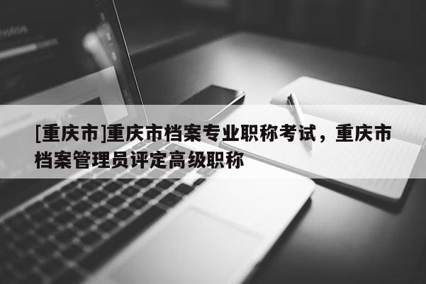 [重慶市]重慶市檔案專業(yè)職稱考試，重慶市檔案管理員評(píng)定高級(jí)職稱