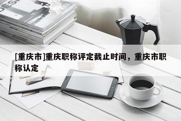 [重慶市]重慶職稱評定截止時(shí)間，重慶市職稱認(rèn)定