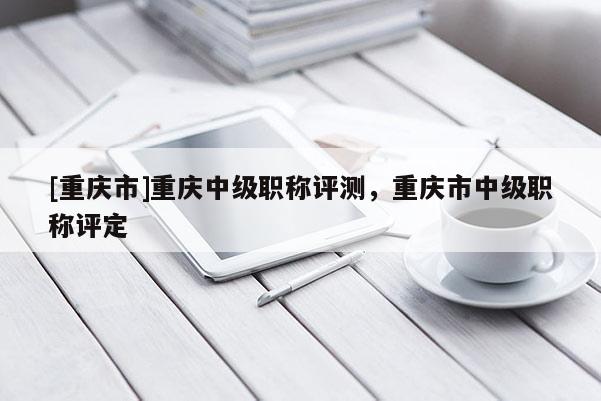 [重慶市]重慶中級職稱評測，重慶市中級職稱評定