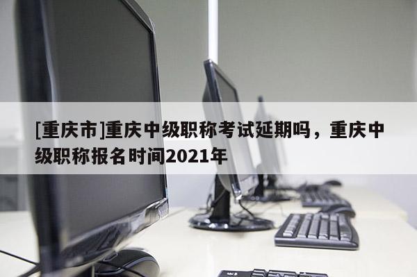 [重慶市]重慶中級職稱考試延期嗎，重慶中級職稱報名時間2021年