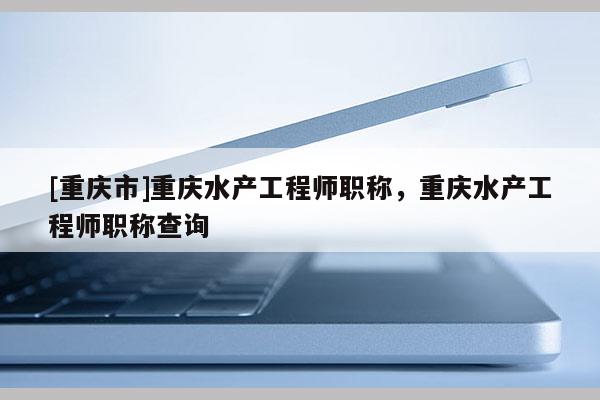 [重慶市]重慶水產(chǎn)工程師職稱，重慶水產(chǎn)工程師職稱查詢