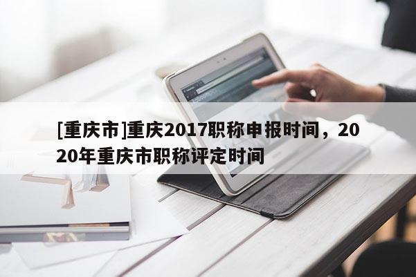[重慶市]重慶2017職稱申報(bào)時(shí)間，2020年重慶市職稱評(píng)定時(shí)間