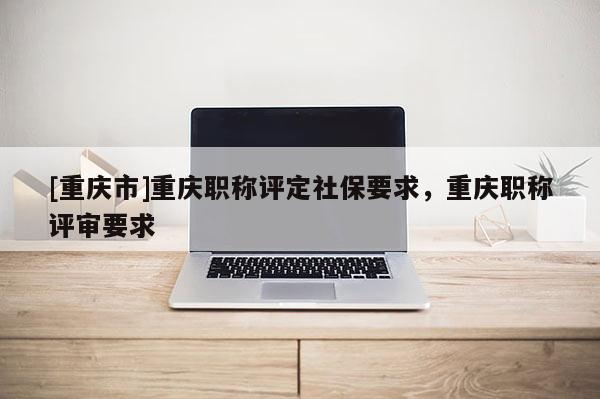 [重慶市]重慶職稱評定社保要求，重慶職稱評審要求