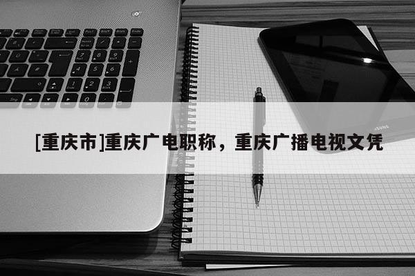 [重慶市]重慶廣電職稱，重慶廣播電視文憑
