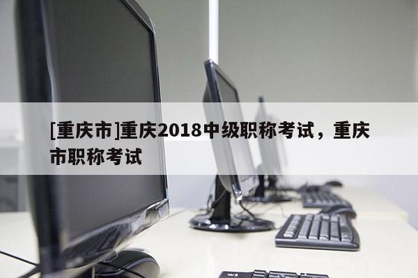 [重慶市]重慶2018中級職稱考試，重慶市職稱考試