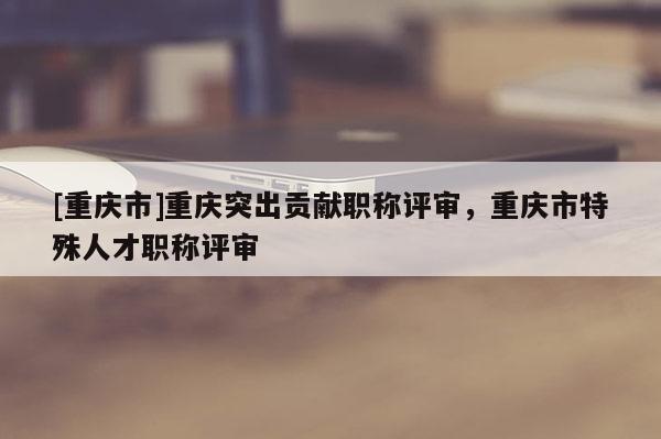 [重慶市]重慶突出貢獻(xiàn)職稱評(píng)審，重慶市特殊人才職稱評(píng)審