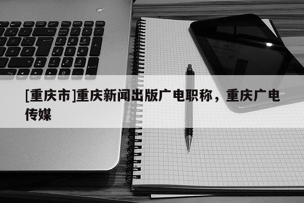 [重慶市]重慶新聞出版廣電職稱，重慶廣電傳媒