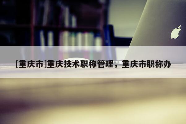 [重慶市]重慶技術(shù)職稱管理，重慶市職稱辦