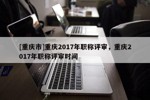 [重慶市]重慶2017年職稱評(píng)審，重慶2017年職稱評(píng)審時(shí)間