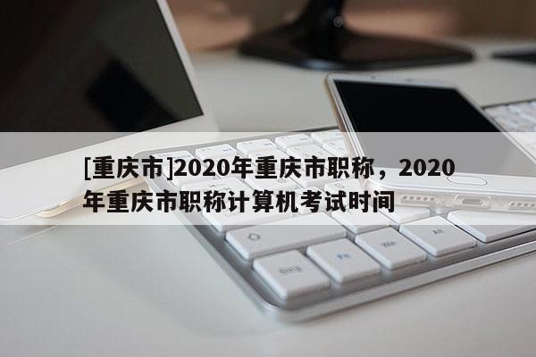 [重慶市]2020年重慶市職稱，2020年重慶市職稱計(jì)算機(jī)考試時(shí)間
