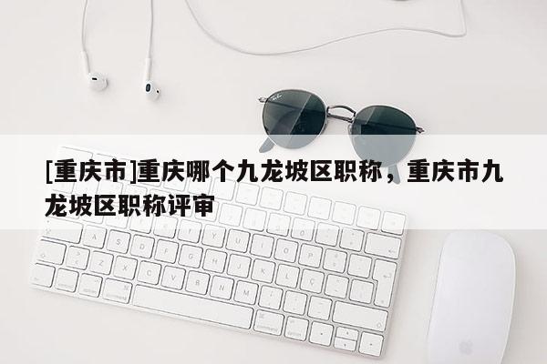 [重慶市]重慶哪個(gè)九龍坡區(qū)職稱，重慶市九龍坡區(qū)職稱評(píng)審