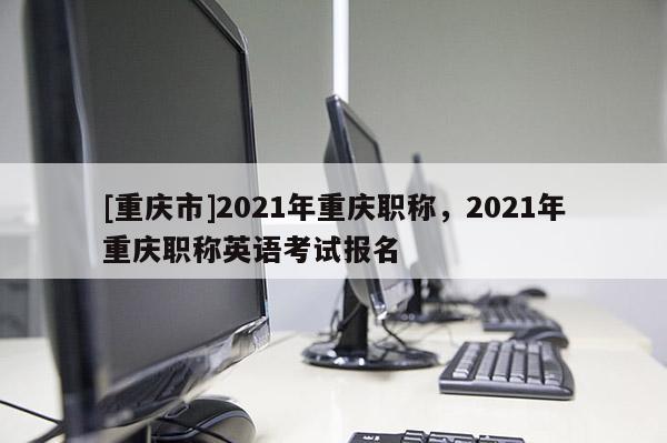 [重慶市]2021年重慶職稱，2021年重慶職稱英語考試報名