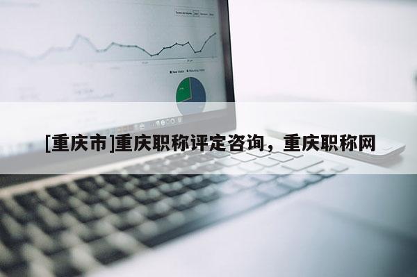 [重慶市]重慶職稱評(píng)定咨詢，重慶職稱網(wǎng)