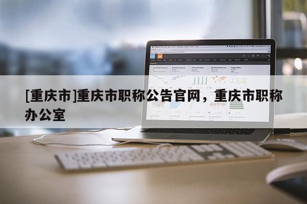 [重慶市]重慶市職稱公告官網(wǎng)，重慶市職稱辦公室