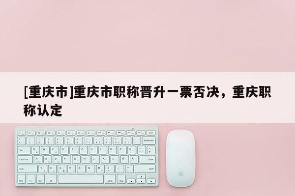 [重慶市]重慶市職稱晉升一票否決，重慶職稱認(rèn)定
