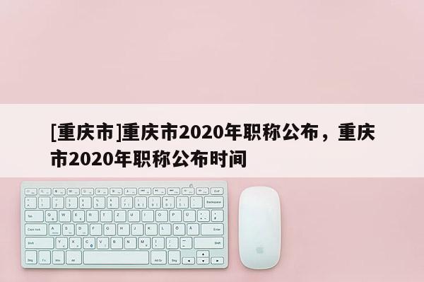 [重慶市]重慶市2020年職稱公布，重慶市2020年職稱公布時(shí)間