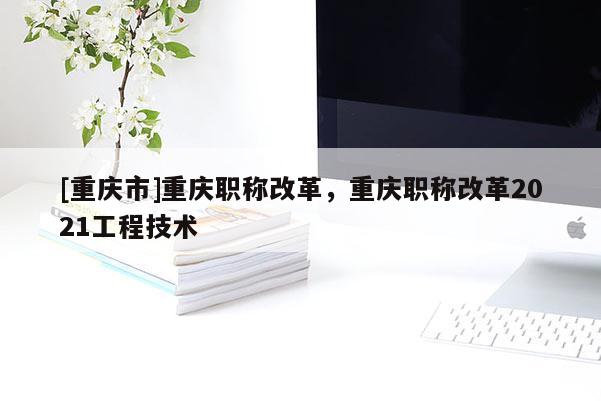 [重慶市]重慶職稱改革，重慶職稱改革2021工程技術(shù)