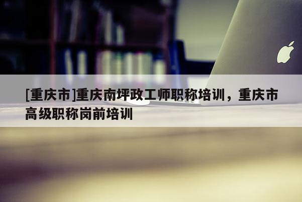 [重慶市]重慶南坪政工師職稱培訓(xùn)，重慶市高級(jí)職稱崗前培訓(xùn)