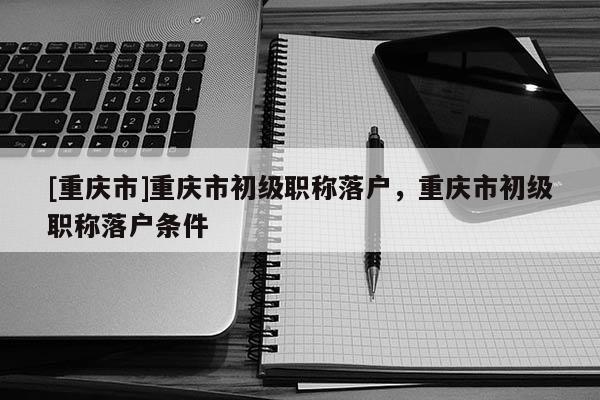 [重慶市]重慶市初級(jí)職稱(chēng)落戶(hù)，重慶市初級(jí)職稱(chēng)落戶(hù)條件