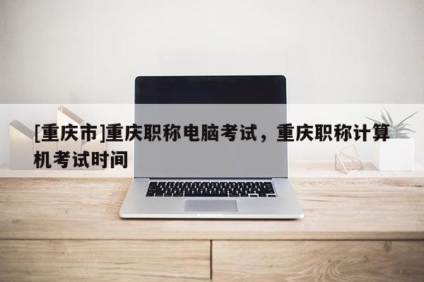 [重慶市]重慶職稱電腦考試，重慶職稱計(jì)算機(jī)考試時(shí)間
