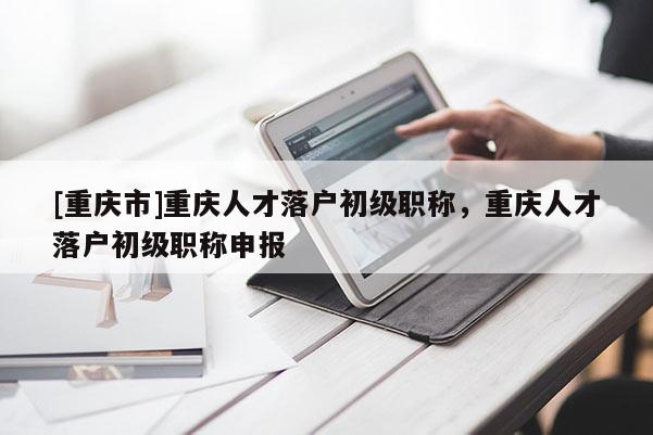 [重慶市]重慶人才落戶初級職稱，重慶人才落戶初級職稱申報