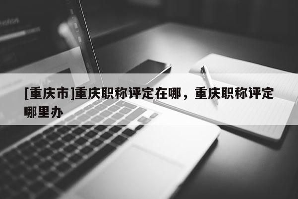 [重慶市]重慶職稱評定在哪，重慶職稱評定哪里辦