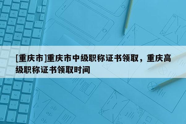 [重慶市]重慶市中級(jí)職稱證書領(lǐng)取，重慶高級(jí)職稱證書領(lǐng)取時(shí)間