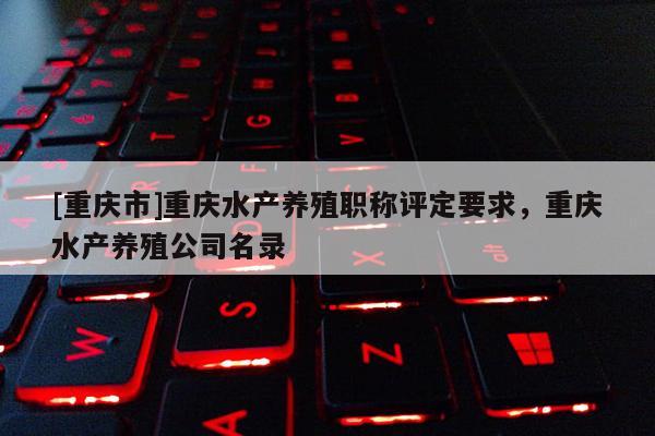 [重慶市]重慶水產(chǎn)養(yǎng)殖職稱評(píng)定要求，重慶水產(chǎn)養(yǎng)殖公司名錄