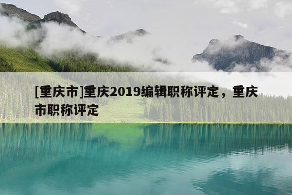 [重慶市]重慶2019編輯職稱評定，重慶市職稱評定