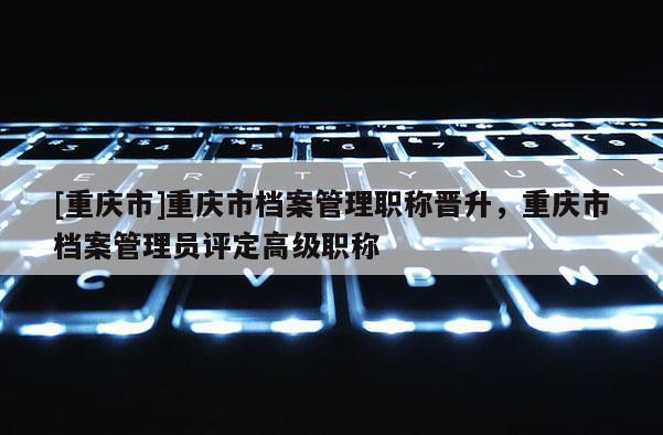 [重慶市]重慶市檔案管理職稱晉升，重慶市檔案管理員評定高級職稱