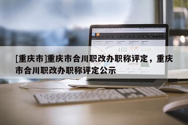 [重慶市]重慶市合川職改辦職稱評(píng)定，重慶市合川職改辦職稱評(píng)定公示