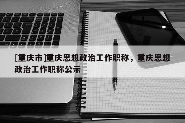 [重慶市]重慶思想政治工作職稱，重慶思想政治工作職稱公示