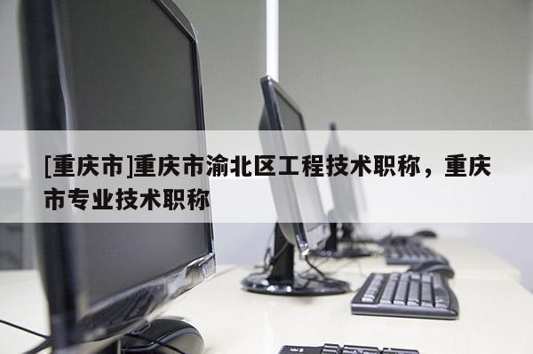 [重慶市]重慶市渝北區(qū)工程技術(shù)職稱，重慶市專業(yè)技術(shù)職稱