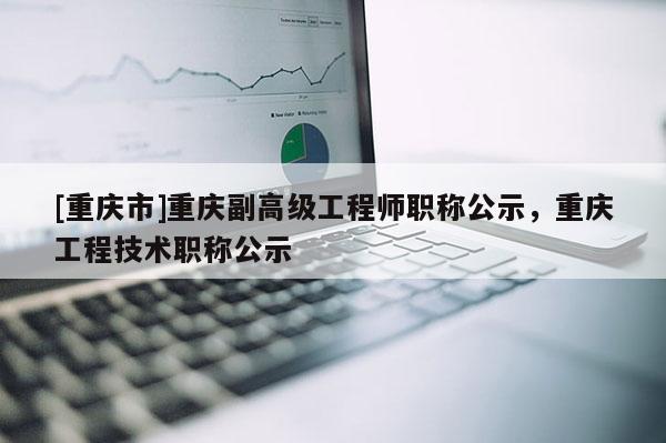 [重慶市]重慶副高級(jí)工程師職稱(chēng)公示，重慶工程技術(shù)職稱(chēng)公示