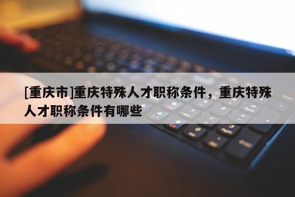 [重慶市]重慶特殊人才職稱條件，重慶特殊人才職稱條件有哪些