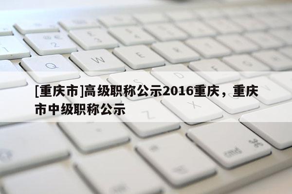 [重慶市]高級(jí)職稱公示2016重慶，重慶市中級(jí)職稱公示