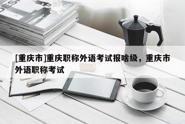 [重慶市]重慶職稱外語考試報(bào)啥級(jí)，重慶市外語職稱考試
