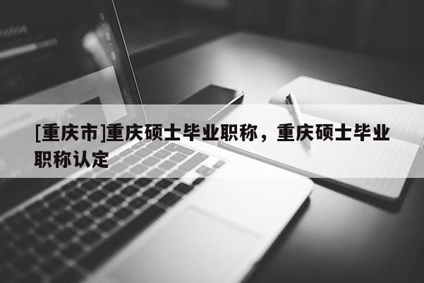 [重慶市]重慶碩士畢業(yè)職稱，重慶碩士畢業(yè)職稱認(rèn)定
